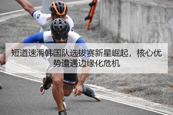 短道速滑韩国队选拔赛新星崛起，核心优势遭遇边缘化危机