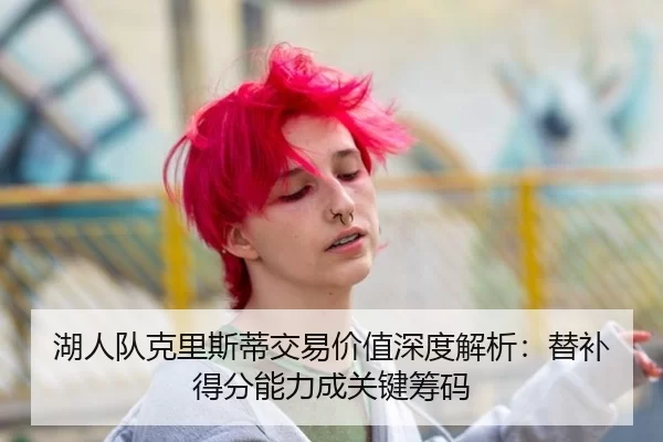 湖人队克里斯蒂交易价值深度解析：替补得分能力成关键筹码