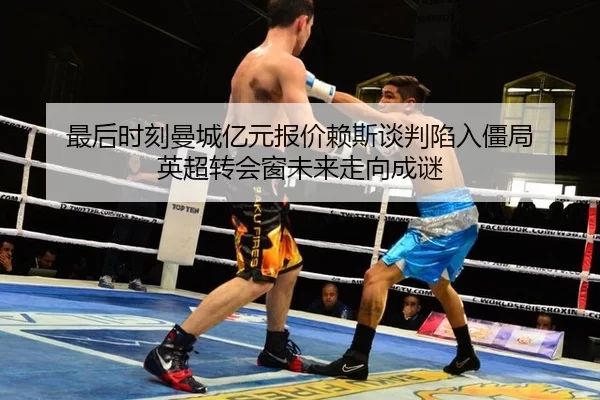 最后时刻曼城亿元报价赖斯谈判陷入僵局 英超转会窗未来走向成谜