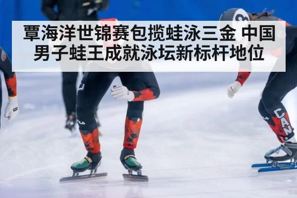 覃海洋世锦赛包揽蛙泳三金 中国男子蛙王成就泳坛新标杆地位