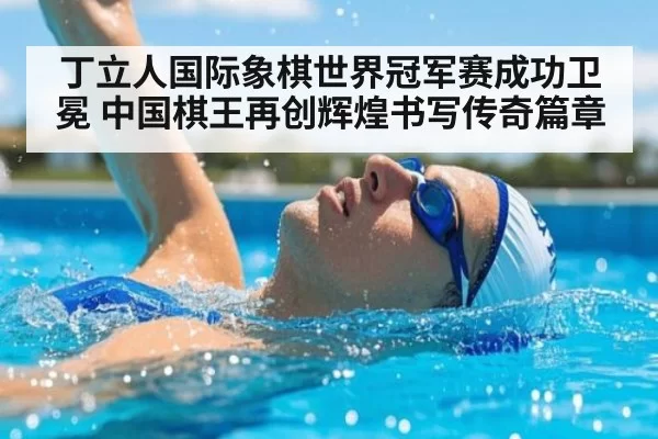 丁立人国际象棋世界冠军赛成功卫冕 中国棋王再创辉煌书写传奇篇章
